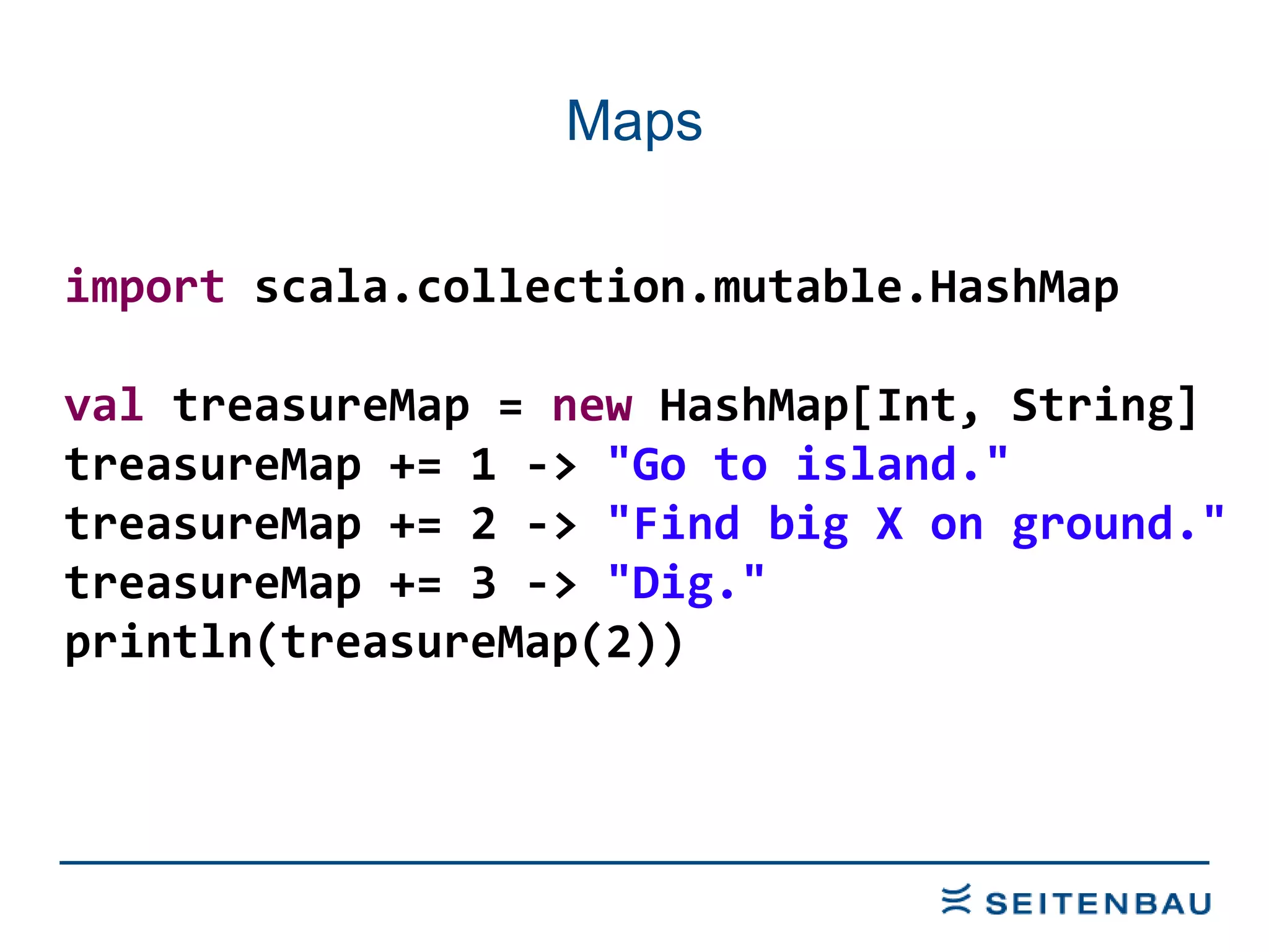 Maps import  scala.collection.mutable.HashMap val  treasureMap =  new  HashMap[Int, String] treasureMap += 1 ->  &quot;Go to island.&quot; treasureMap += 2 ->  &quot;Find big X on ground.&quot; treasureMap += 3 ->  &quot;Dig.&quot; println(treasureMap(2)) 