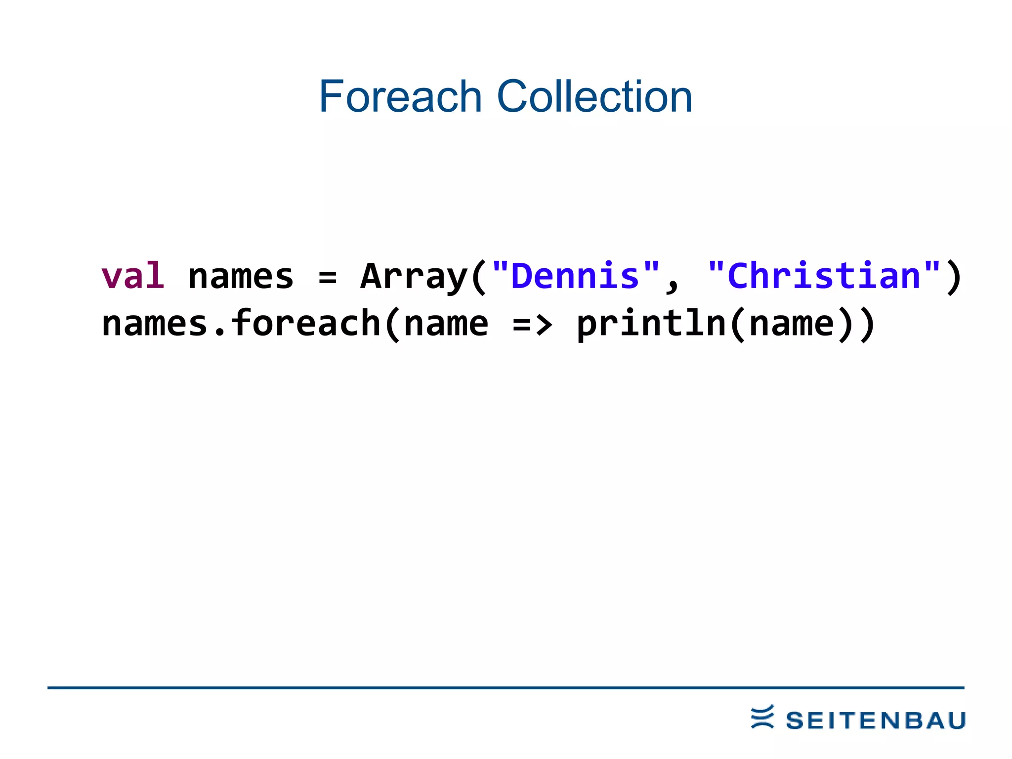 Foreach Collection val  names = Array( &quot;Dennis&quot; ,  &quot;Christian&quot; ) names.foreach(name => println(name)) 