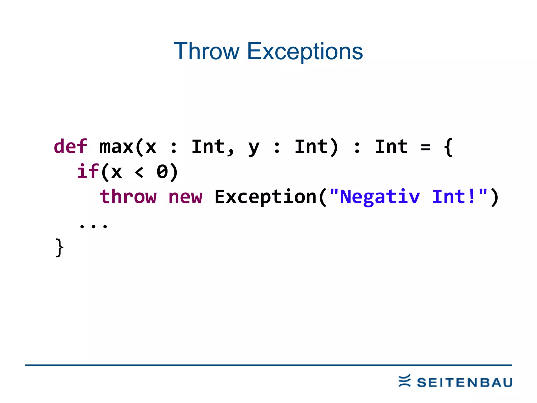 Throw Exceptions def  max(x : Int, y : Int) : Int = { if (x < 0) throw   new  Exception( &quot;Negativ Int!&quot; ) ... } 