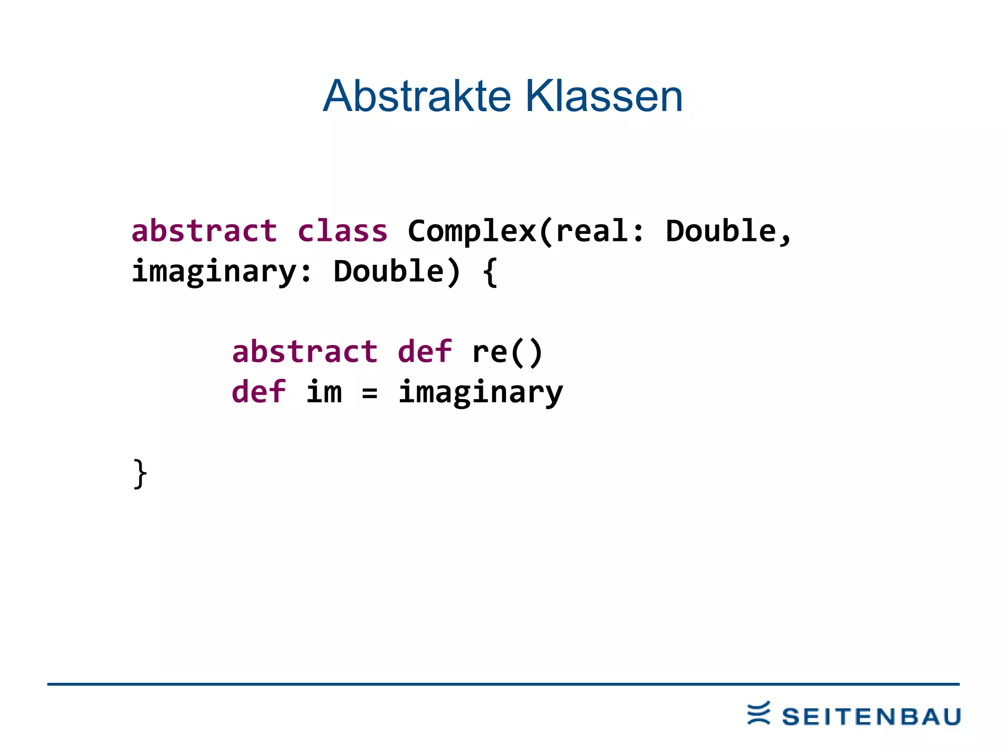 Abstrakte Klassen abstract class  Complex(real: Double,  imaginary: Double) { abstract def  re() def  im = imaginary } 