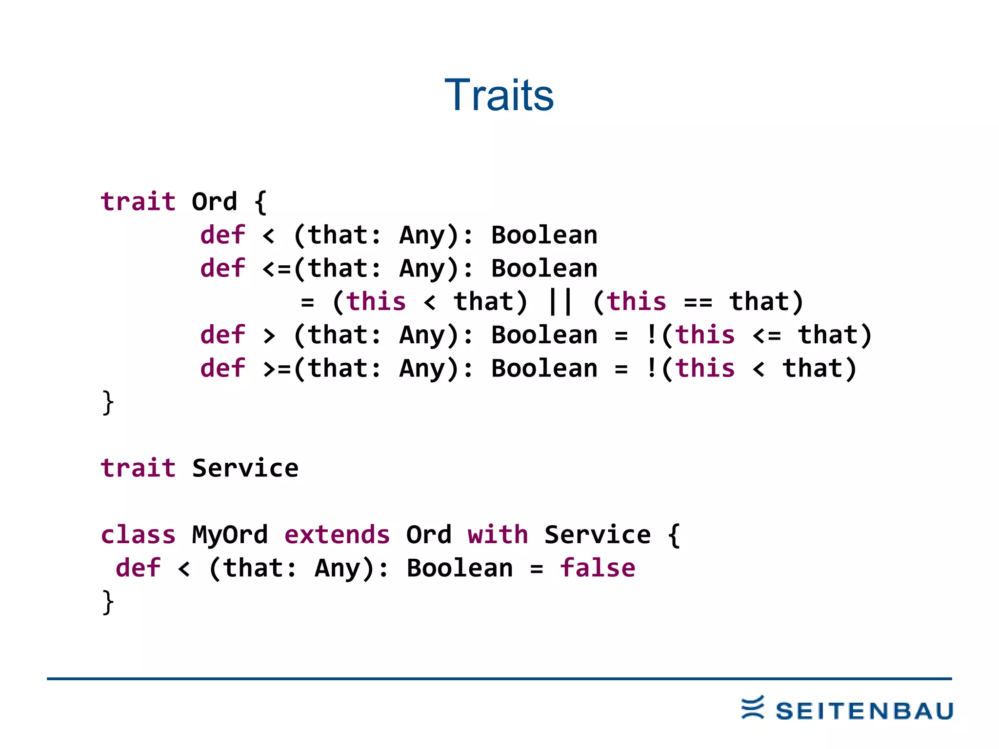 Traits trait  Ord { def  < (that: Any): Boolean def  <=(that: Any): Boolean  = ( this  < that) || ( this  == that) def  > (that: Any): Boolean = !( this  <= that) def  >=(that: Any): Boolean = !( this  < that) } trait  Service class  MyOrd  extends  Ord  with  Service { def  < (that: Any): Boolean =  false   } 