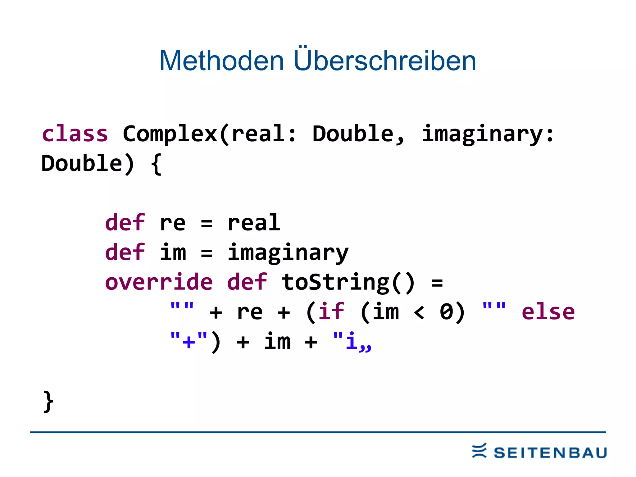 Methoden Überschreiben class  Complex(real: Double, imaginary: Double) { def  re = real def  im = imaginary override   def  toString() =  &quot;&quot;  + re + ( if  (im < 0)  &quot;&quot;   else   &quot;+&quot; ) + im +  &quot;i„ } 