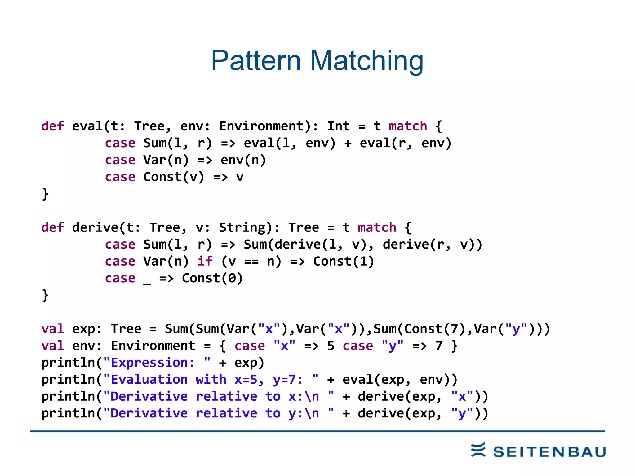 Pattern Matching def  eval(t: Tree, env: Environment): Int = t  match  { case  Sum(l, r) => eval(l, env) + eval(r, env) case  Var(n) => env(n) case  Const(v) => v } def  derive(t: Tree, v: String): Tree = t  match  { case  Sum(l, r) => Sum(derive(l, v), derive(r, v)) case  Var(n)  if  (v == n) => Const(1) case  _ => Const(0) } val  exp: Tree = Sum(Sum(Var( &quot;x&quot; ),Var( &quot;x&quot; )),Sum(Const(7),Var( &quot;y&quot; ))) val  env: Environment = {  case   &quot;x&quot;  => 5  case   &quot;y&quot;  => 7 } println( &quot;Expression: &quot;  + exp) println( &quot;Evaluation with x=5, y=7: &quot;  + eval(exp, env)) println( &quot;Derivative relative to x:\n &quot;  + derive(exp,  &quot;x&quot; )) println( &quot;Derivative relative to y:\n &quot;  + derive(exp,  &quot;y&quot; )) 