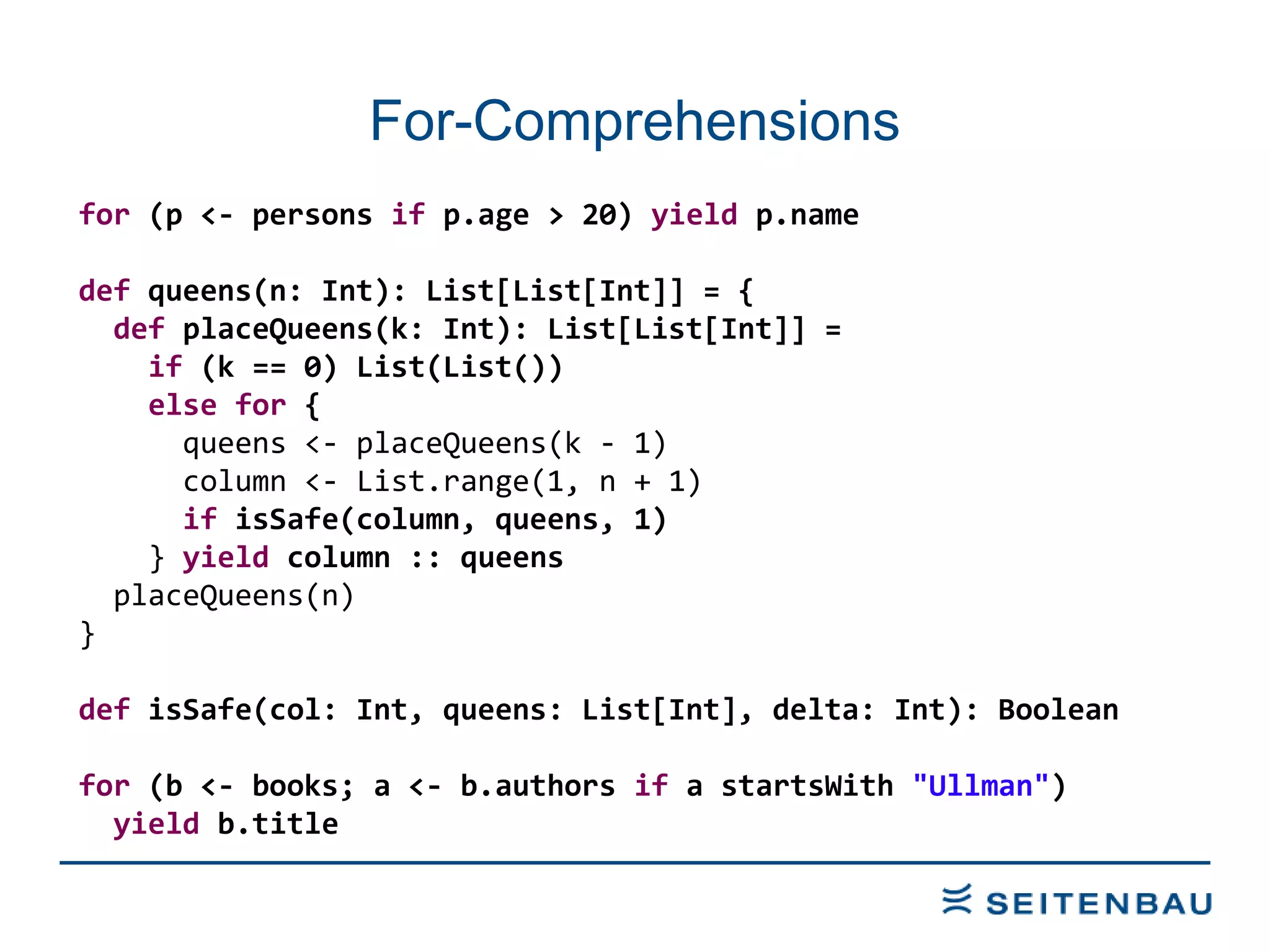 For-Comprehensions for  (p <- persons  if  p.age > 20)  yield  p.name def  queens(n: Int): List[List[Int]] = { def  placeQueens(k: Int): List[List[Int]] = if  (k == 0) List(List()) else   for  { queens <- placeQueens(k - 1) column <- List.range(1, n + 1) if  isSafe(column, queens, 1) }  yield  column :: queens placeQueens(n) } def  isSafe(col: Int, queens: List[Int], delta: Int): Boolean for  (b <- books; a <- b.authors  if  a startsWith  &quot;Ullman&quot; ) yield  b.title 