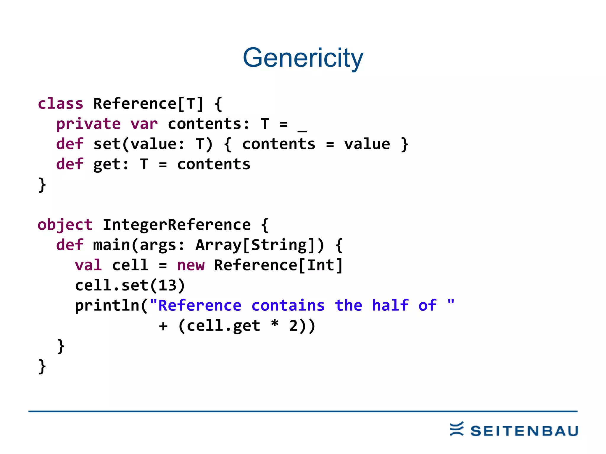 Genericity class  Reference[T] { private   var  contents: T = _ def  set(value: T) { contents = value } def  get: T = contents } object  IntegerReference { def  main(args: Array[String]) { val  cell =  new  Reference[Int] cell.set(13) println( &quot;Reference contains the half of &quot;   + (cell.get * 2)) } } 