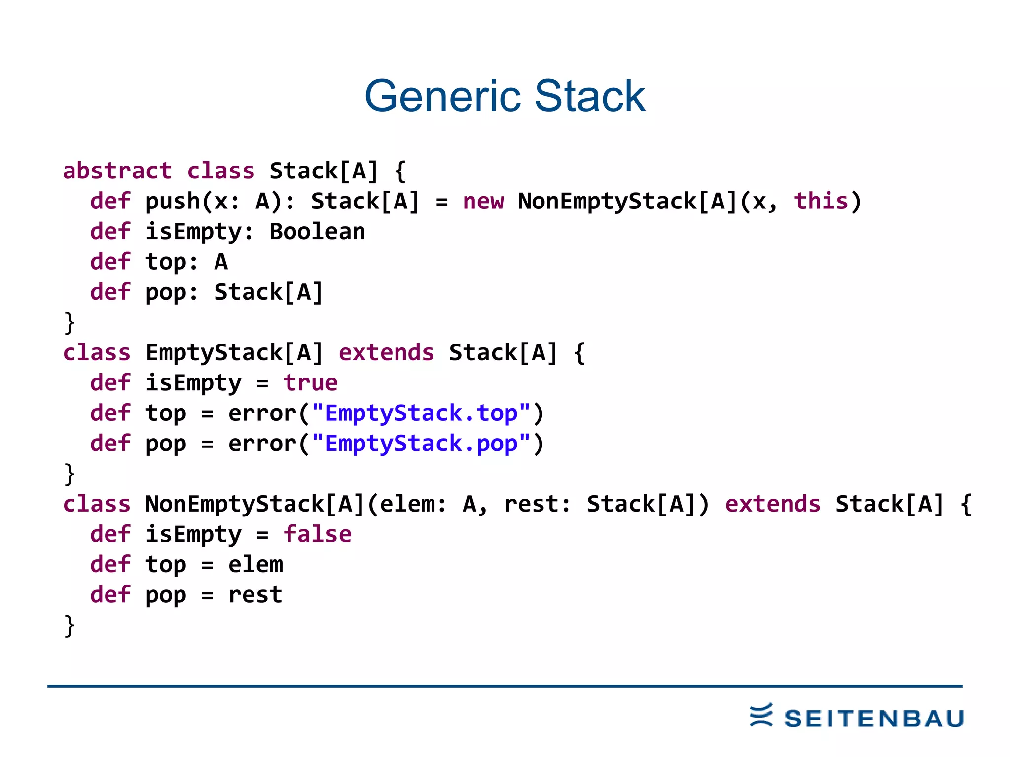 Generic Stack abstract   class  Stack[A] { def  push(x: A): Stack[A] =  new  NonEmptyStack[A](x,  this ) def  isEmpty: Boolean def  top: A def  pop: Stack[A] } class  EmptyStack[A]  extends  Stack[A] { def  isEmpty =  true def  top = error( &quot;EmptyStack.top&quot; ) def  pop = error( &quot;EmptyStack.pop&quot; ) } class  NonEmptyStack[A](elem: A, rest: Stack[A])  extends  Stack[A] { def  isEmpty =  false def  top = elem def  pop = rest } 