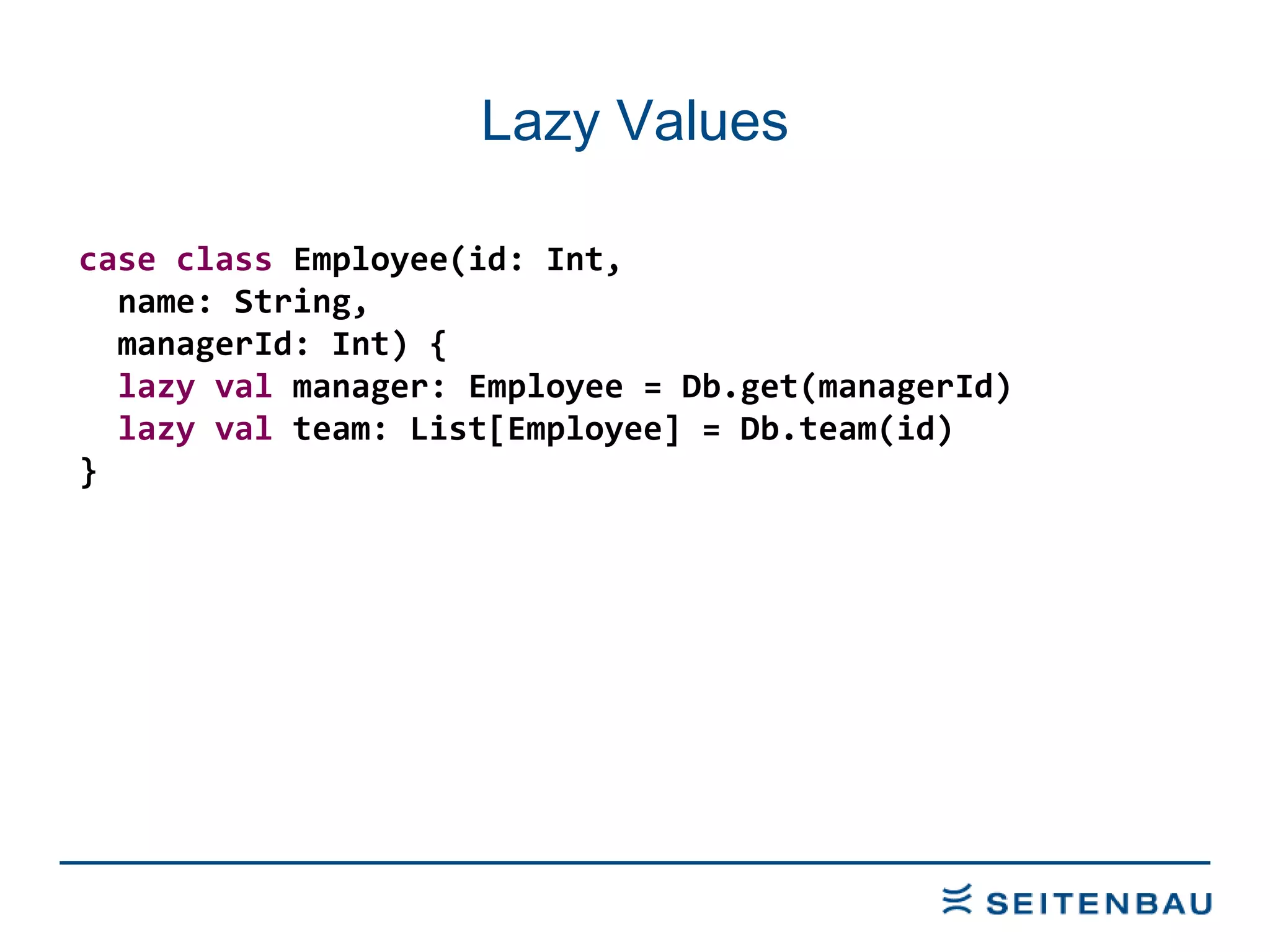 Lazy Values case   class  Employee(id: Int, name: String, managerId: Int) { lazy   val  manager: Employee = Db.get(managerId) lazy   val  team: List[Employee] = Db.team(id) } 