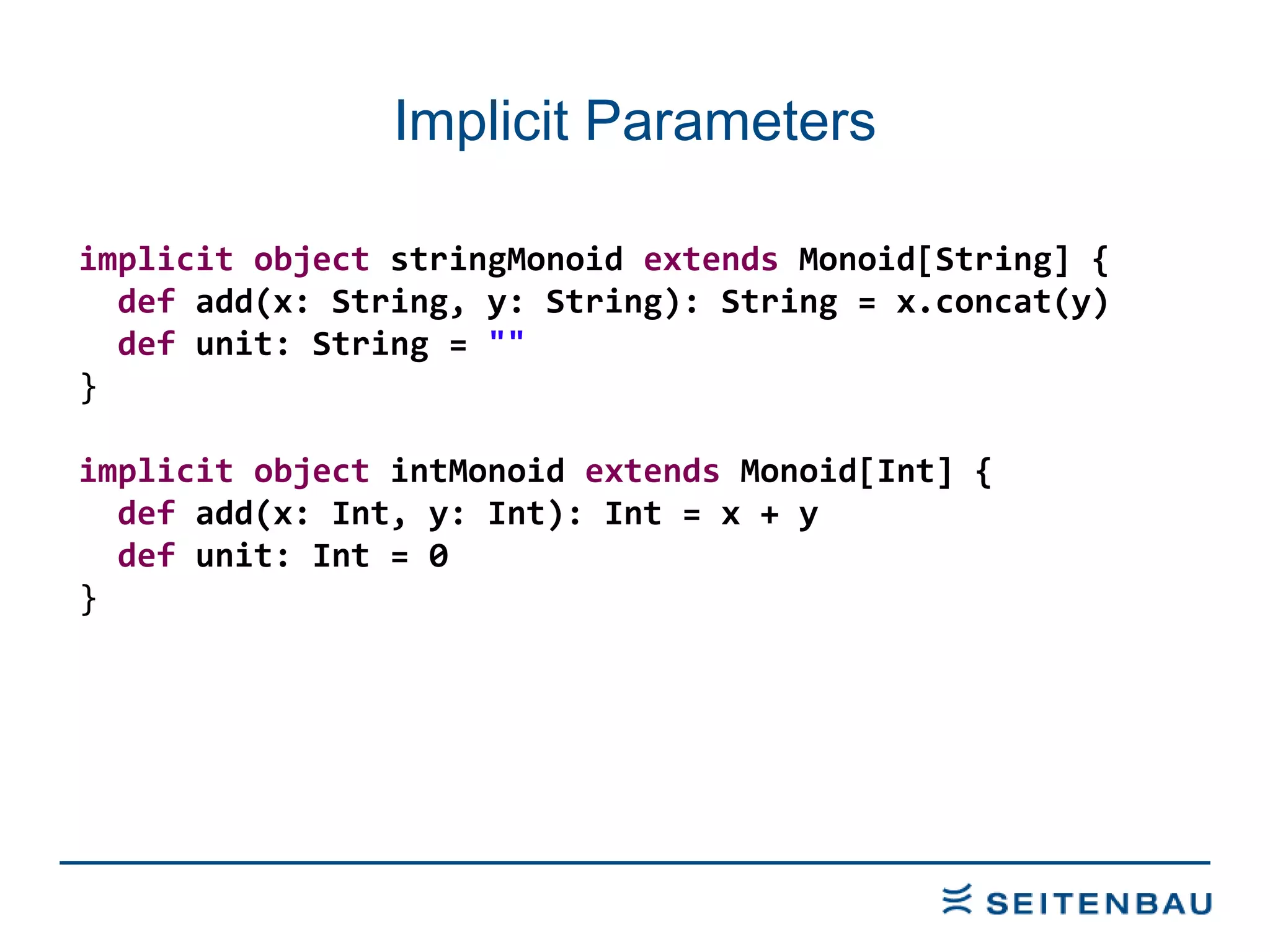 Implicit Parameters implicit   object  stringMonoid  extends  Monoid[String] { def  add(x: String, y: String): String = x.concat(y) def  unit: String =  &quot;&quot; } implicit   object  intMonoid  extends  Monoid[Int] { def  add(x: Int, y: Int): Int = x + y def  unit: Int = 0 } 