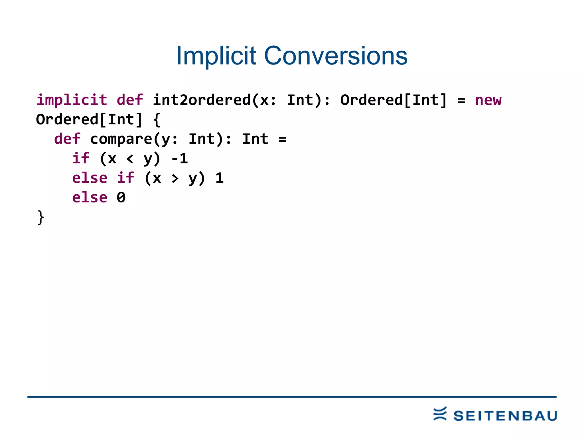 Implicit Conversions implicit   def  int2ordered(x: Int): Ordered[Int] =  new  Ordered[Int] { def  compare(y: Int): Int = if  (x < y) -1 else   if  (x > y) 1 else  0 } 