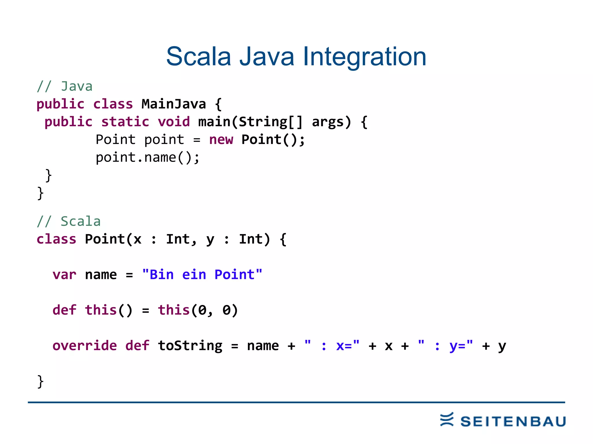 Scala Java Integration // Java  public   class  MainJava { public   static   void  main(String[] args) { Point point =  new  Point(); point.name(); } } // Scala class  Point(x : Int, y : Int) { var  name =  &quot;Bin ein Point&quot; def   this () =  this (0, 0) override   def  toString = name +  &quot; : x=&quot;  + x +  &quot; : y=&quot;  + y } 