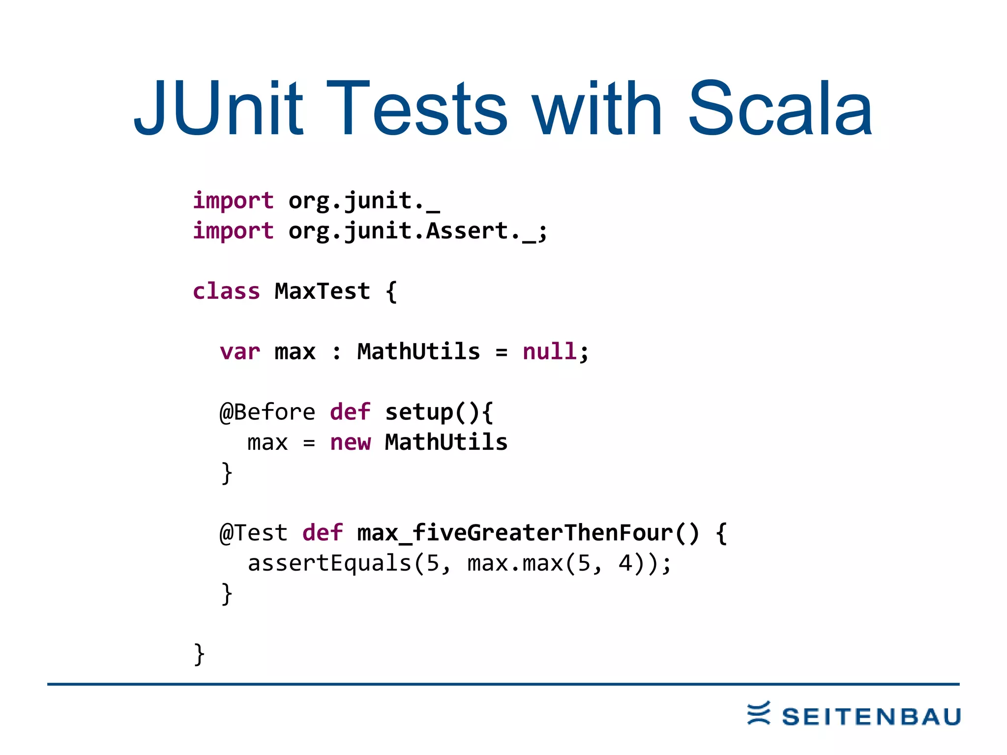 JUnit Tests with Scala import  org.junit._ import  org.junit.Assert._; class  MaxTest { var  max : MathUtils =  null ; @Before  def  setup(){ max =  new  MathUtils } @Test  def  max_fiveGreaterThenFour() { assertEquals(5, max.max(5, 4)); } } 