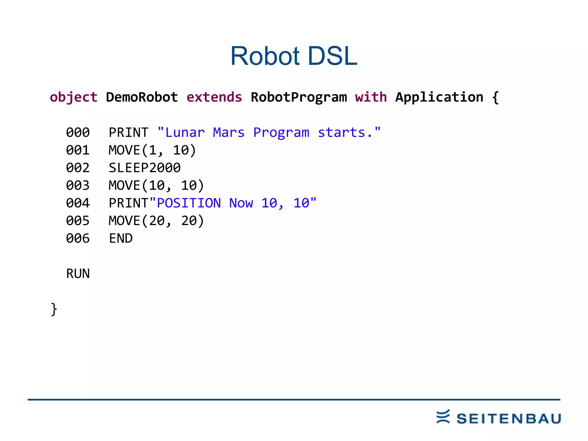 Robot DSL object  DemoRobot  extends  RobotProgram  with  Application { 000 PRINT  &quot;Lunar Mars Program starts.&quot; 001 MOVE(1, 10) 002 SLEEP2000 003 MOVE(10, 10) 004 PRINT &quot;POSITION Now 10, 10&quot; 005 MOVE(20, 20) 006 END RUN } 