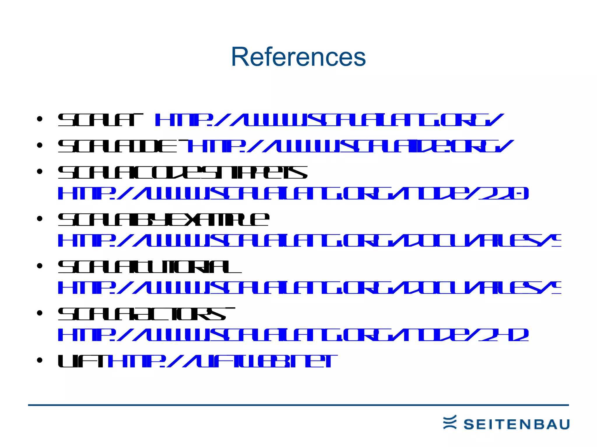 References Scala –  http://www.scala-lang.org/ Scala IDE -  http://www.scala-ide.org/ Scala Code Snippets http://www.scala-lang.org/node/220 Scala By Example http://www.scala-lang.org/docu/files/ScalaByExample.pdf Scala Tutorial http://www.scala-lang.org/docu/files/ScalaTutorial.pdf Scala Actors -  http://www.scala-lang.org/node/242 Lift  http://liftweb.net 