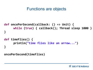 Functions are objects def  oncePerSecond(callback: () => Unit) { while  ( true ) { callback(); Thread sleep 1000 } } def  timeFlies() { println( &quot;time flies like an arrow...&quot; ) } oncePerSecond(timeFlies) 