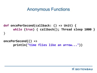 Anonymous Functions def  oncePerSecond(callback: () => Unit) { while  ( true ) { callback(); Thread sleep 1000 } } oncePerSecond(() =>  println( &quot;time flies like an arrow...&quot; )) 