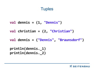 Tuples val  dennis = (1,  &quot;Dennis&quot; ) val  christian = (2,  &quot;Christian&quot; ) val  dennis = ( &quot;Dennis&quot; ,  &quot;Braunsdorf&quot; ) println(dennis._1) println(dennis._2) 