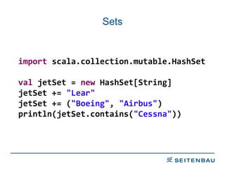 Sets import  scala.collection.mutable.HashSet val  jetSet =  new  HashSet[String] jetSet +=  &quot;Lear&quot; jetSet += ( &quot;Boeing&quot; ,  &quot;Airbus&quot; ) println(jetSet.contains( &quot;Cessna&quot; )) 