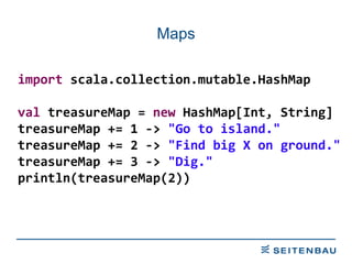 Maps import  scala.collection.mutable.HashMap val  treasureMap =  new  HashMap[Int, String] treasureMap += 1 ->  &quot;Go to island.&quot; treasureMap += 2 ->  &quot;Find big X on ground.&quot; treasureMap += 3 ->  &quot;Dig.&quot; println(treasureMap(2)) 
