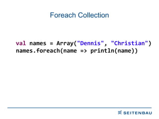 Foreach Collection val  names = Array( &quot;Dennis&quot; ,  &quot;Christian&quot; ) names.foreach(name => println(name)) 