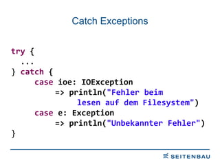 Catch Exceptions try  {  ...  }  catch  { case  ioe: IOException  => println( &quot;Fehler beim  lesen auf dem Filesystem&quot; ) case  e: Exception  => println( &quot;Unbekannter Fehler&quot; ) } 