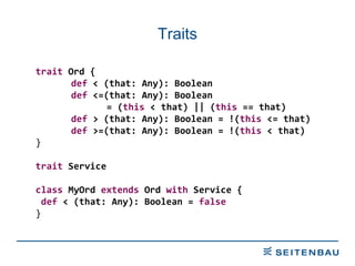 Traits trait  Ord { def  < (that: Any): Boolean def  <=(that: Any): Boolean  = ( this  < that) || ( this  == that) def  > (that: Any): Boolean = !( this  <= that) def  >=(that: Any): Boolean = !( this  < that) } trait  Service class  MyOrd  extends  Ord  with  Service { def  < (that: Any): Boolean =  false   } 