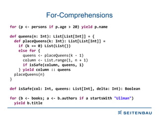 For-Comprehensions for  (p <- persons  if  p.age > 20)  yield  p.name def  queens(n: Int): List[List[Int]] = { def  placeQueens(k: Int): List[List[Int]] = if  (k == 0) List(List()) else   for  { queens <- placeQueens(k - 1) column <- List.range(1, n + 1) if  isSafe(column, queens, 1) }  yield  column :: queens placeQueens(n) } def  isSafe(col: Int, queens: List[Int], delta: Int): Boolean for  (b <- books; a <- b.authors  if  a startsWith  &quot;Ullman&quot; ) yield  b.title 