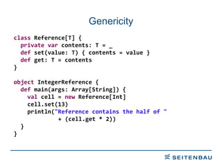 Genericity class  Reference[T] { private   var  contents: T = _ def  set(value: T) { contents = value } def  get: T = contents } object  IntegerReference { def  main(args: Array[String]) { val  cell =  new  Reference[Int] cell.set(13) println( &quot;Reference contains the half of &quot;   + (cell.get * 2)) } } 