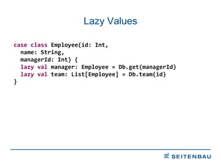 Lazy Values case   class  Employee(id: Int, name: String, managerId: Int) { lazy   val  manager: Employee = Db.get(managerId) lazy   val  team: List[Employee] = Db.team(id) } 