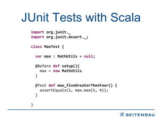 JUnit Tests with Scala import  org.junit._ import  org.junit.Assert._; class  MaxTest { var  max : MathUtils =  null ; @Before  def  setup(){ max =  new  MathUtils } @Test  def  max_fiveGreaterThenFour() { assertEquals(5, max.max(5, 4)); } } 