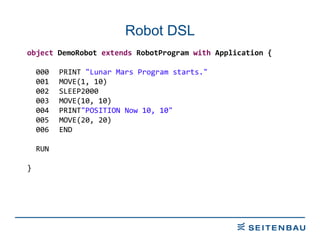 Robot DSL object  DemoRobot  extends  RobotProgram  with  Application { 000 PRINT  &quot;Lunar Mars Program starts.&quot; 001 MOVE(1, 10) 002 SLEEP2000 003 MOVE(10, 10) 004 PRINT &quot;POSITION Now 10, 10&quot; 005 MOVE(20, 20) 006 END RUN } 