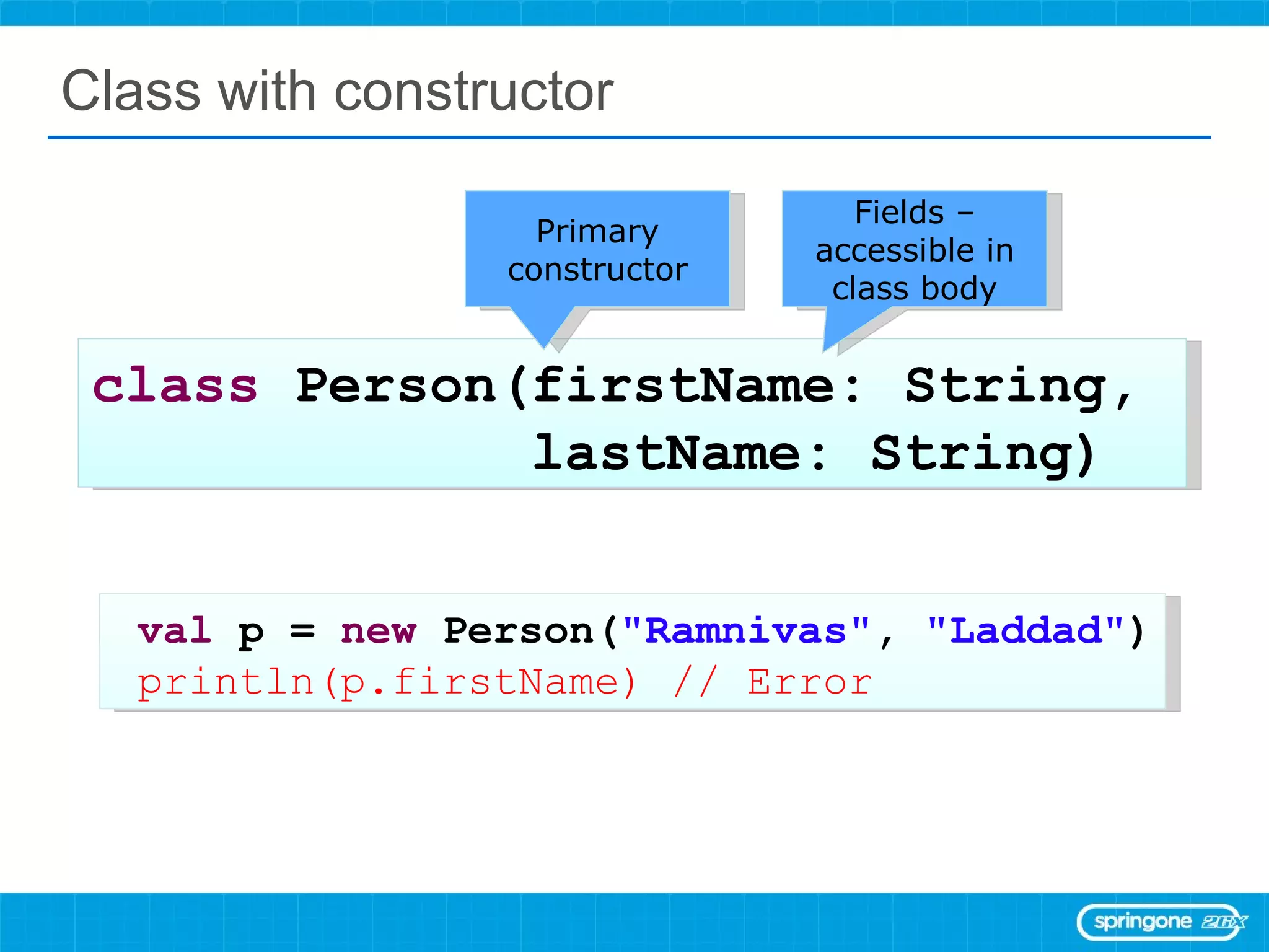 Class with constructor class  Person(firstName: String,  lastName: String) val  p =  new  Person( &quot;Ramnivas&quot; ,  &quot;Laddad&quot; ) println(p.firstName) // Error Primary constructor Fields – accessible in class body 