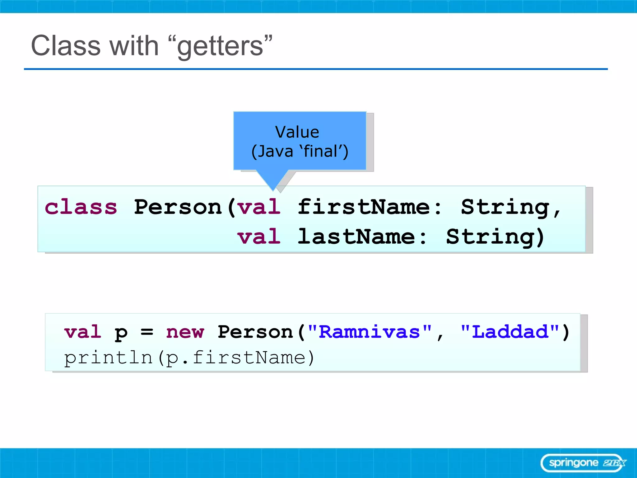 Class with “getters” class  Person( val  firstName: String,  val  lastName: String) val  p =  new  Person( &quot;Ramnivas&quot; ,  &quot;Laddad&quot; ) println(p.firstName) Value  (Java ‘final’) 