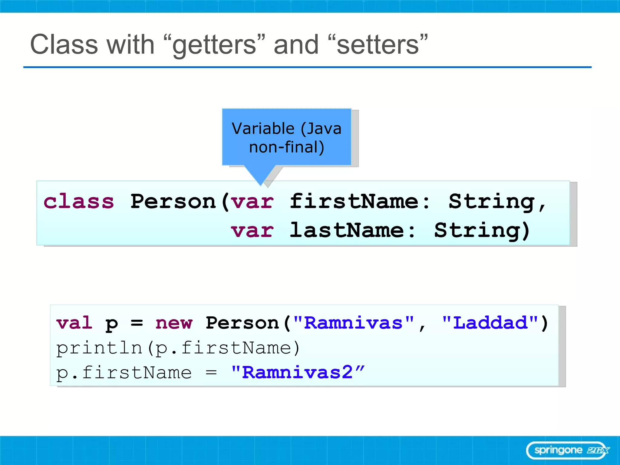 Class with “getters” and “setters” class  Person( var  firstName: String,  var  lastName: String) val  p =  new  Person( &quot;Ramnivas&quot; ,  &quot;Laddad&quot; ) println(p.firstName) p.firstName =  &quot;Ramnivas2” Variable (Java non-final) 