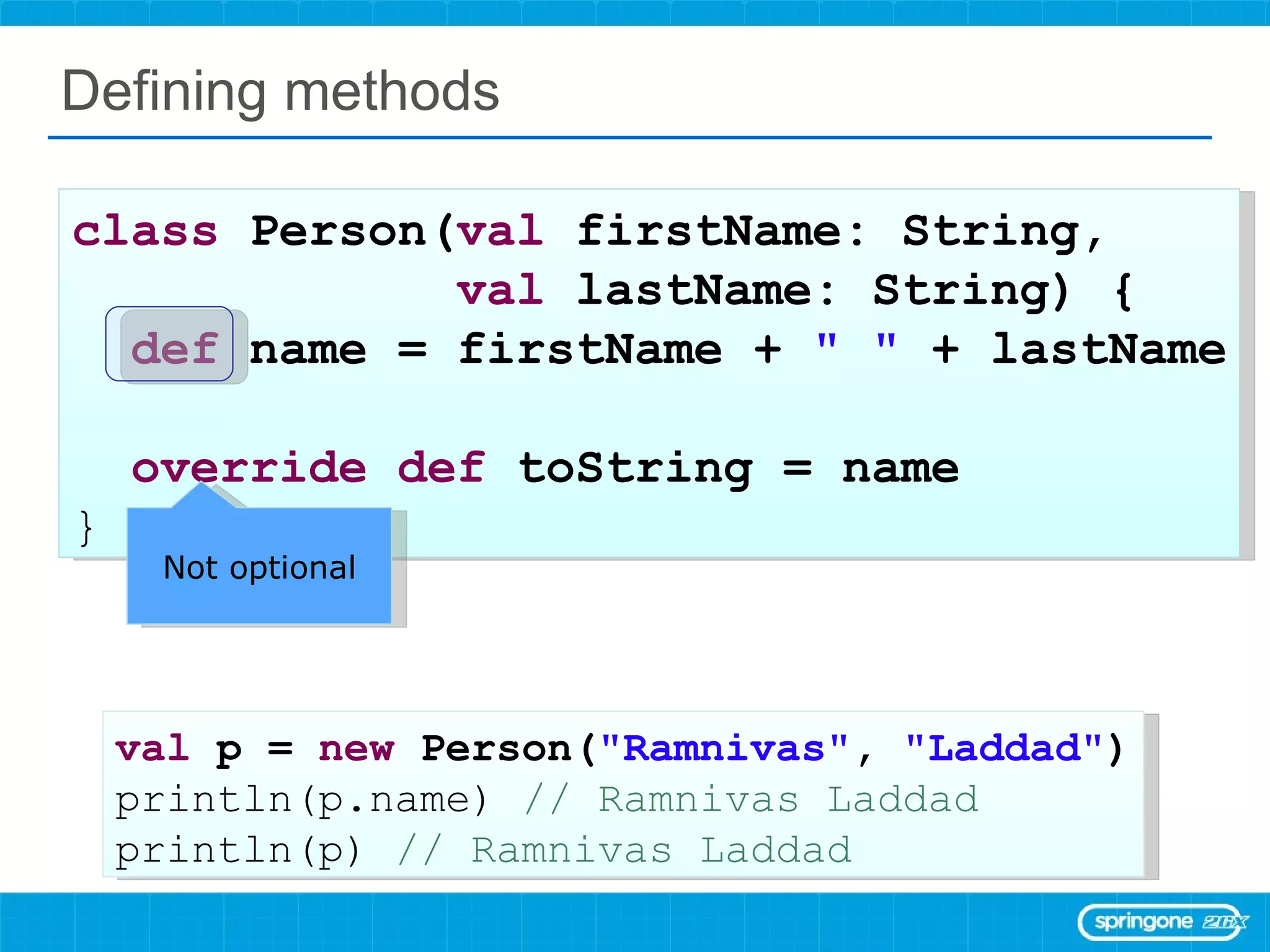 Defining methods class  Person( val  firstName: String,  val  lastName: String) { def  name = firstName +  &quot; &quot;  + lastName override   def  toString = name  } val  p =  new  Person( &quot;Ramnivas&quot; ,  &quot;Laddad&quot; ) println(p.name)  // Ramnivas Laddad println(p)  // Ramnivas Laddad Not optional 