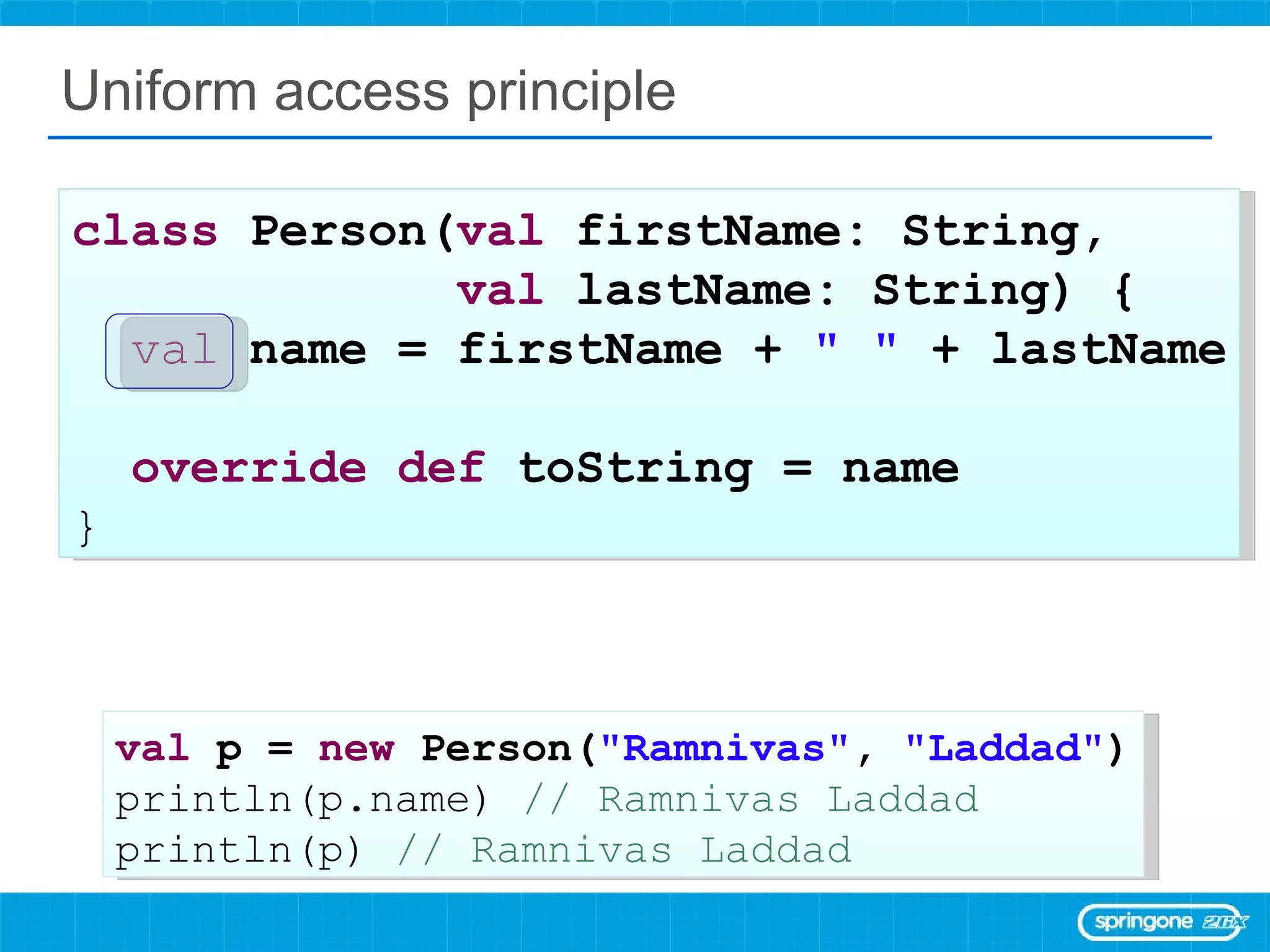Uniform access principle class  Person( val  firstName: String,  val  lastName: String) { val   name = firstName +  &quot; &quot;  + lastName override   def  toString = name  } val  p =  new  Person( &quot;Ramnivas&quot; ,  &quot;Laddad&quot; ) println(p.name)  // Ramnivas Laddad println(p)  // Ramnivas Laddad 