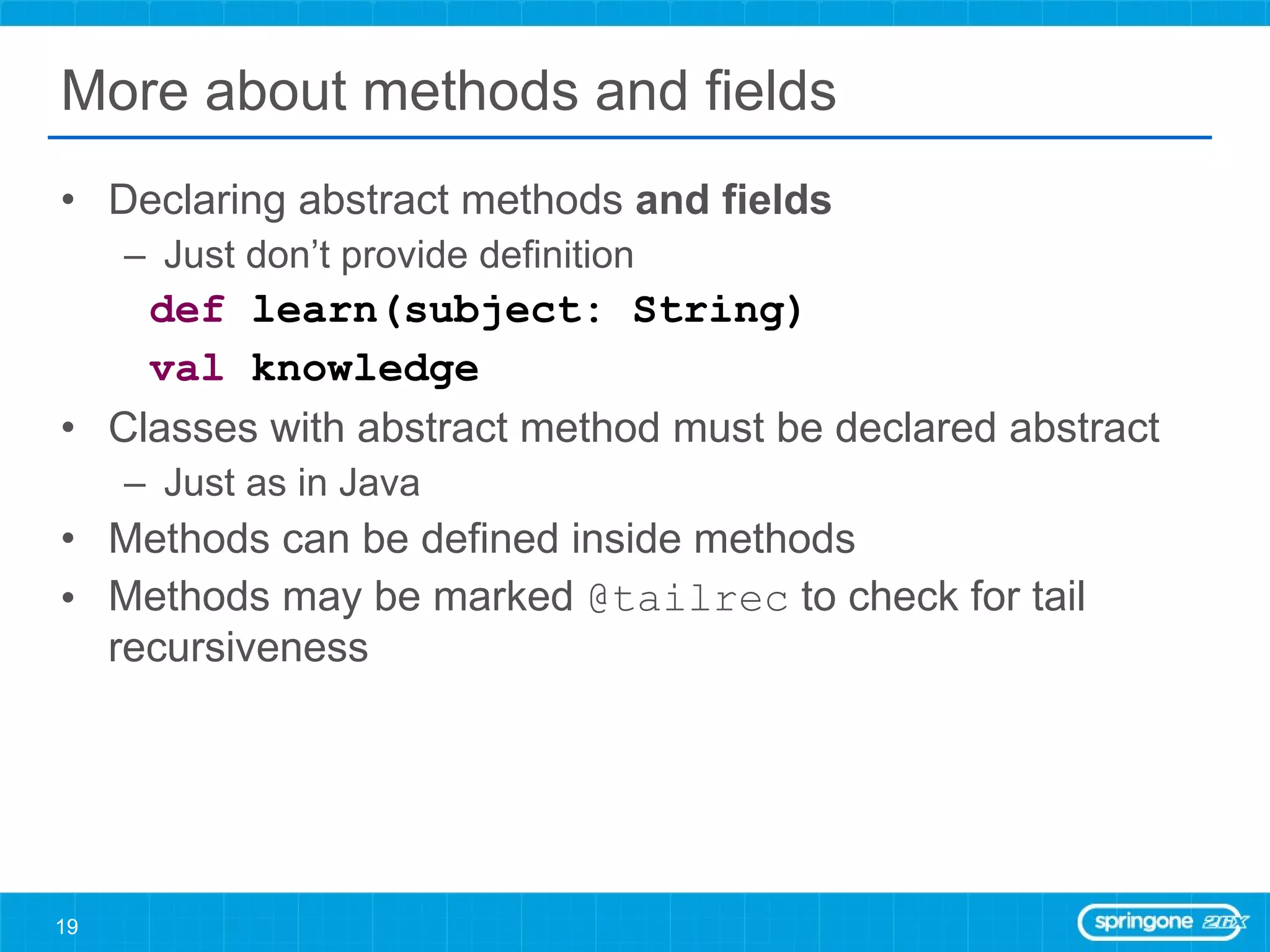 More about methods and fields Declaring abstract methods  and fields Just don’t provide definition def  learn(subject: String) val  knowledge Classes with abstract method must be declared abstract Just as in Java Methods can be defined inside methods Methods may be marked  @tailrec  to check for tail recursiveness 