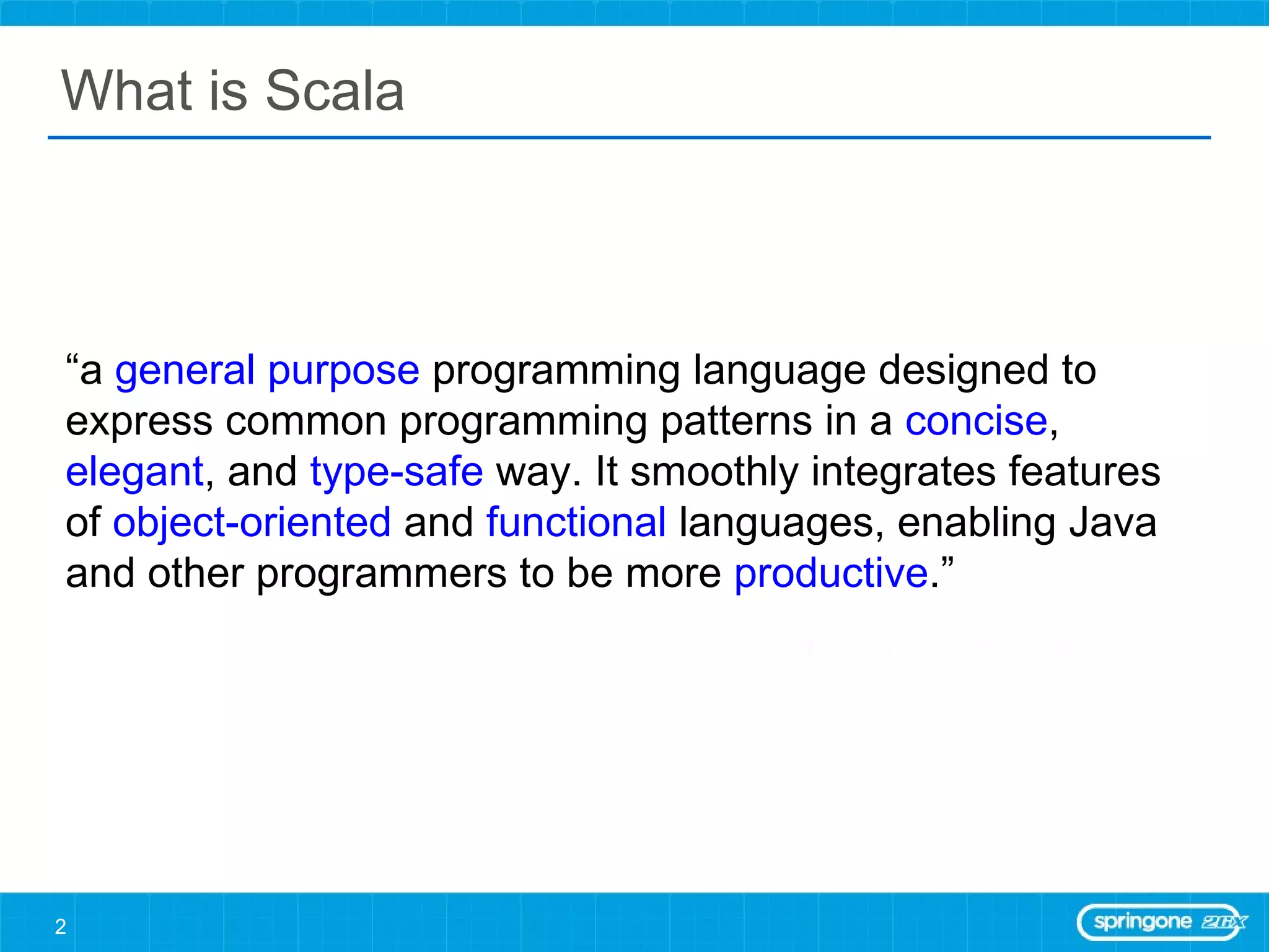 What is Scala “ a  general purpose  programming language designed to express common programming patterns in a  concise ,  elegant , and  type-safe  way. It smoothly integrates features of  object-oriented  and  functional  languages, enabling Java and other programmers to be more  productive .” http://www.scala-lang.org   