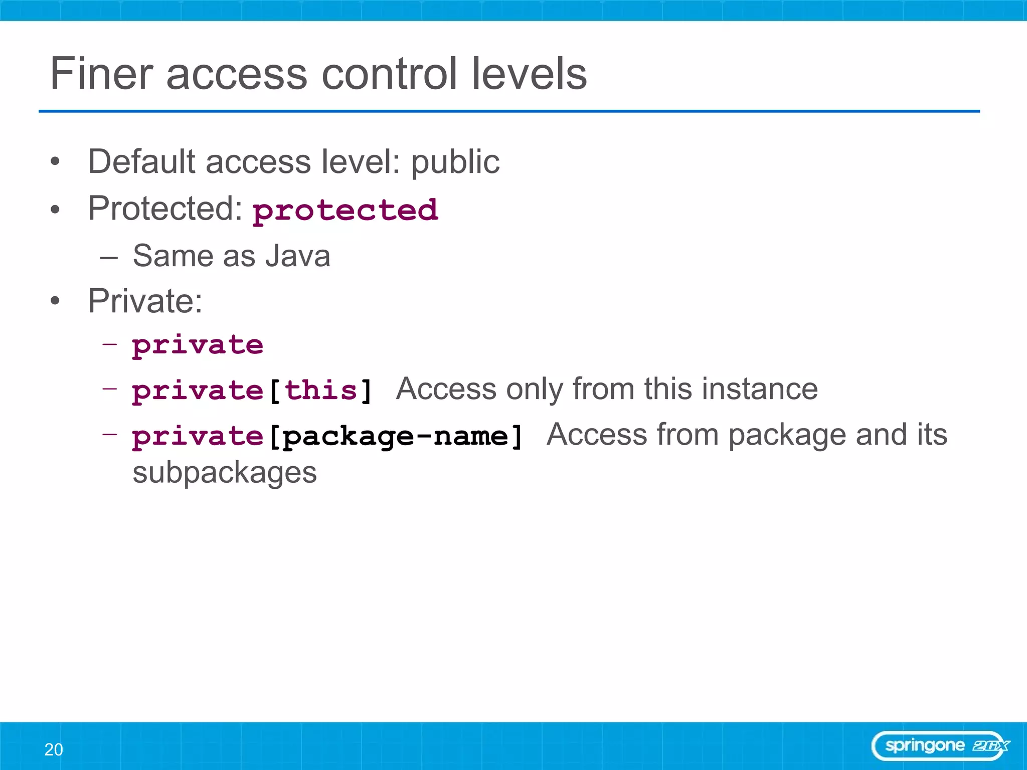 Finer access control levels Default access level: public Protected:  protected Same as Java Private: private   private [ this ]   Access only from this instance  private [package-name]  Access from package and its subpackages 