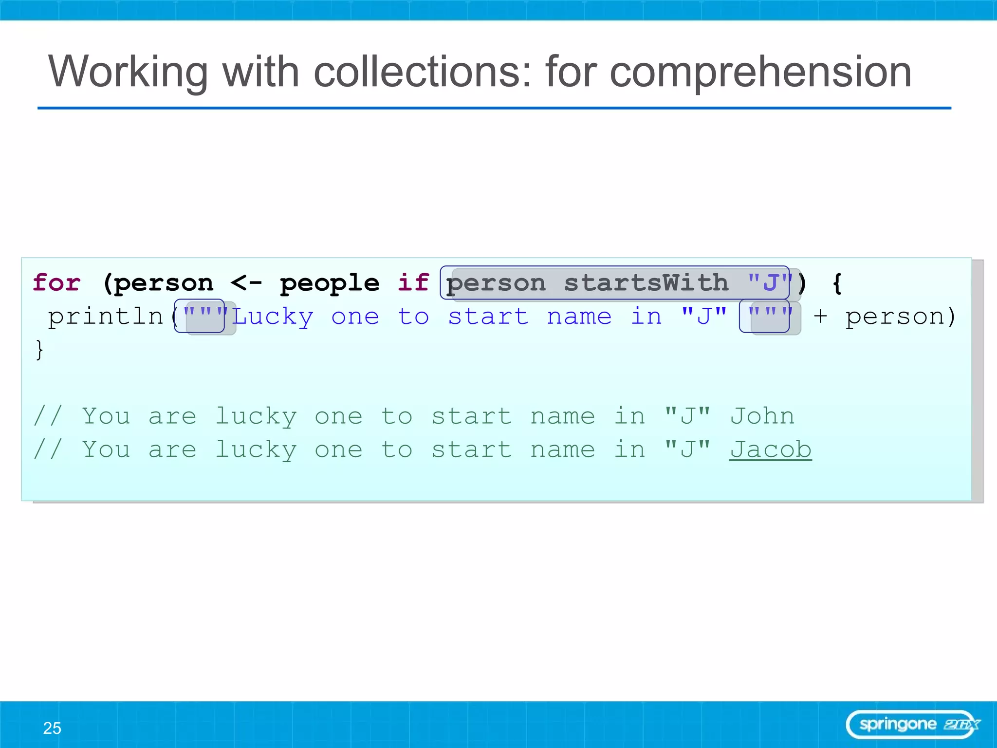 Working with collections: for comprehension for  (person <- people  if  person startsWith  &quot;J&quot; ) { println( &quot;&quot;&quot;Lucky one to start name in &quot;J&quot; &quot;&quot;&quot;  + person) } // You are lucky one to start name in &quot;J&quot; John // You are lucky one to start name in &quot;J&quot;  Jacob 