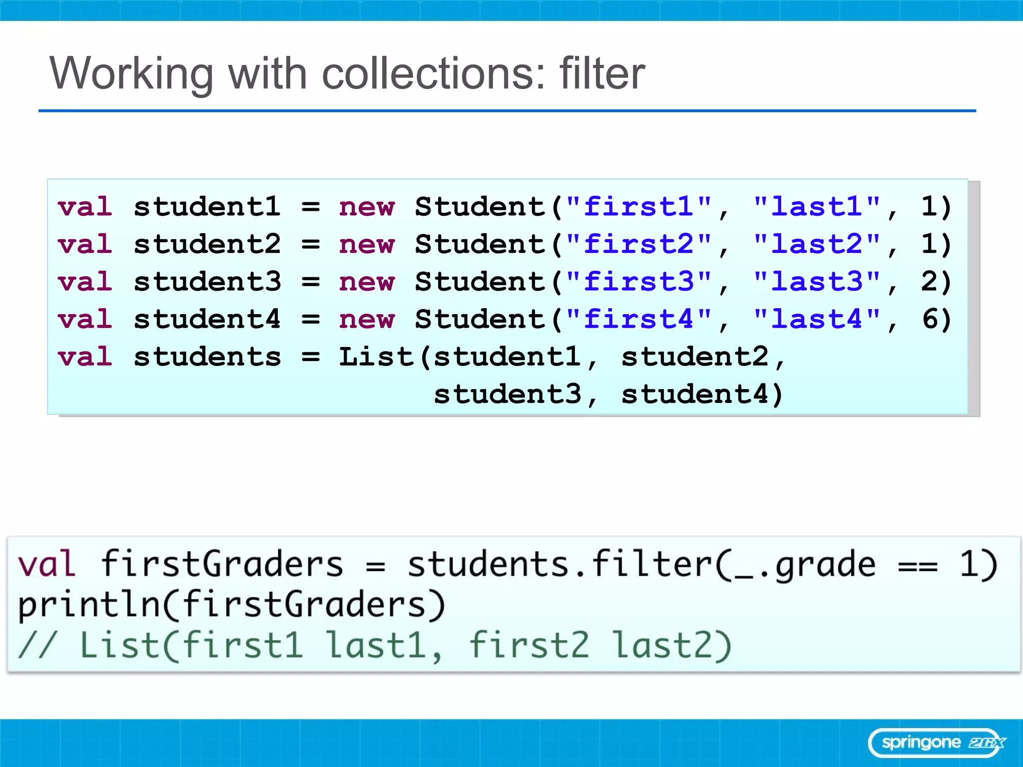 Working with collections: filter val  student1 =  new  Student( &quot;first1&quot; ,  &quot;last1&quot; , 1) val  student2 =  new  Student( &quot;first2&quot; ,  &quot;last2&quot; , 1) val  student3 =  new  Student( &quot;first3&quot; ,  &quot;last3&quot; , 2) val  student4 =  new  Student( &quot;first4&quot; ,  &quot;last4&quot; , 6) val  students = List(student1, student2,  student3, student4) 