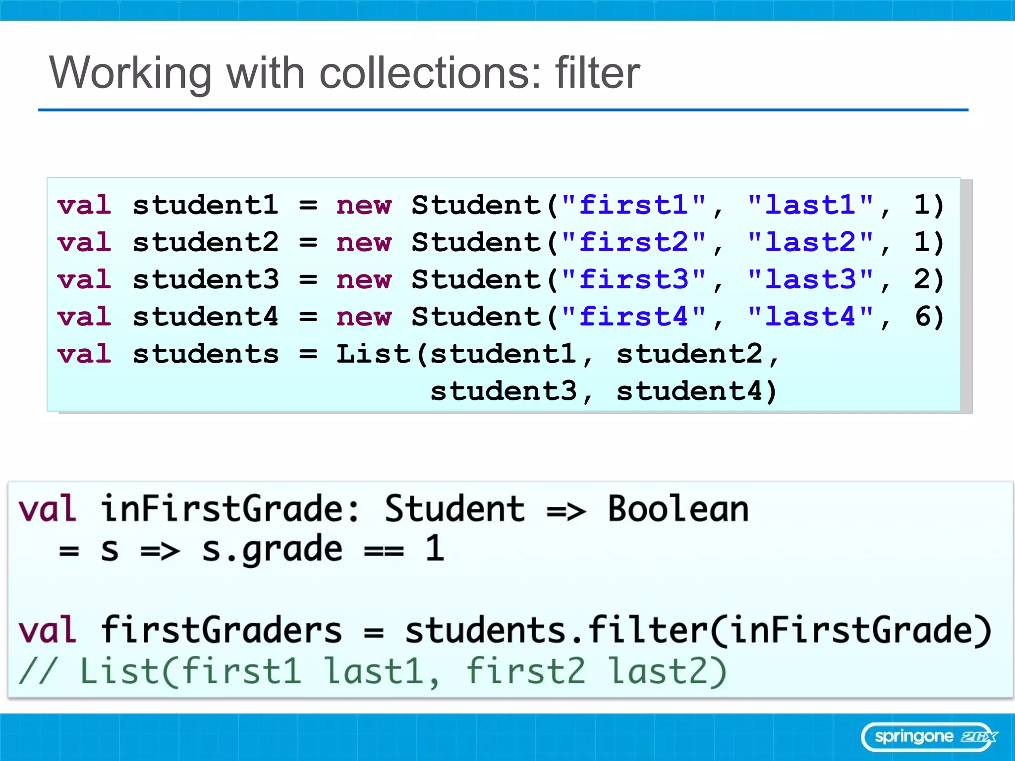 Working with collections: filter val  student1 =  new  Student( &quot;first1&quot; ,  &quot;last1&quot; , 1) val  student2 =  new  Student( &quot;first2&quot; ,  &quot;last2&quot; , 1) val  student3 =  new  Student( &quot;first3&quot; ,  &quot;last3&quot; , 2) val  student4 =  new  Student( &quot;first4&quot; ,  &quot;last4&quot; , 6) val  students = List(student1, student2,  student3, student4) 