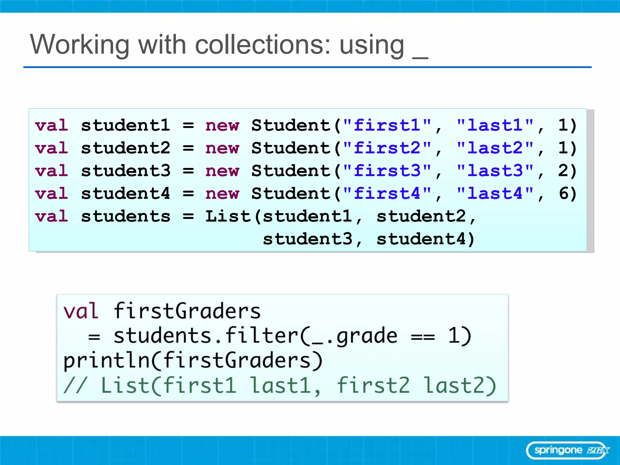 Working with collections: using _ val  student1 =  new  Student( &quot;first1&quot; ,  &quot;last1&quot; , 1) val  student2 =  new  Student( &quot;first2&quot; ,  &quot;last2&quot; , 1) val  student3 =  new  Student( &quot;first3&quot; ,  &quot;last3&quot; , 2) val  student4 =  new  Student( &quot;first4&quot; ,  &quot;last4&quot; , 6) val  students = List(student1, student2,  student3, student4) 