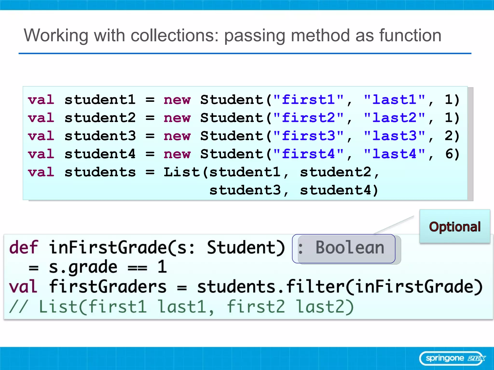 Working with collections: passing method as function val  student1 =  new  Student( &quot;first1&quot; ,  &quot;last1&quot; , 1) val  student2 =  new  Student( &quot;first2&quot; ,  &quot;last2&quot; , 1) val  student3 =  new  Student( &quot;first3&quot; ,  &quot;last3&quot; , 2) val  student4 =  new  Student( &quot;first4&quot; ,  &quot;last4&quot; , 6) val  students = List(student1, student2,  student3, student4) 