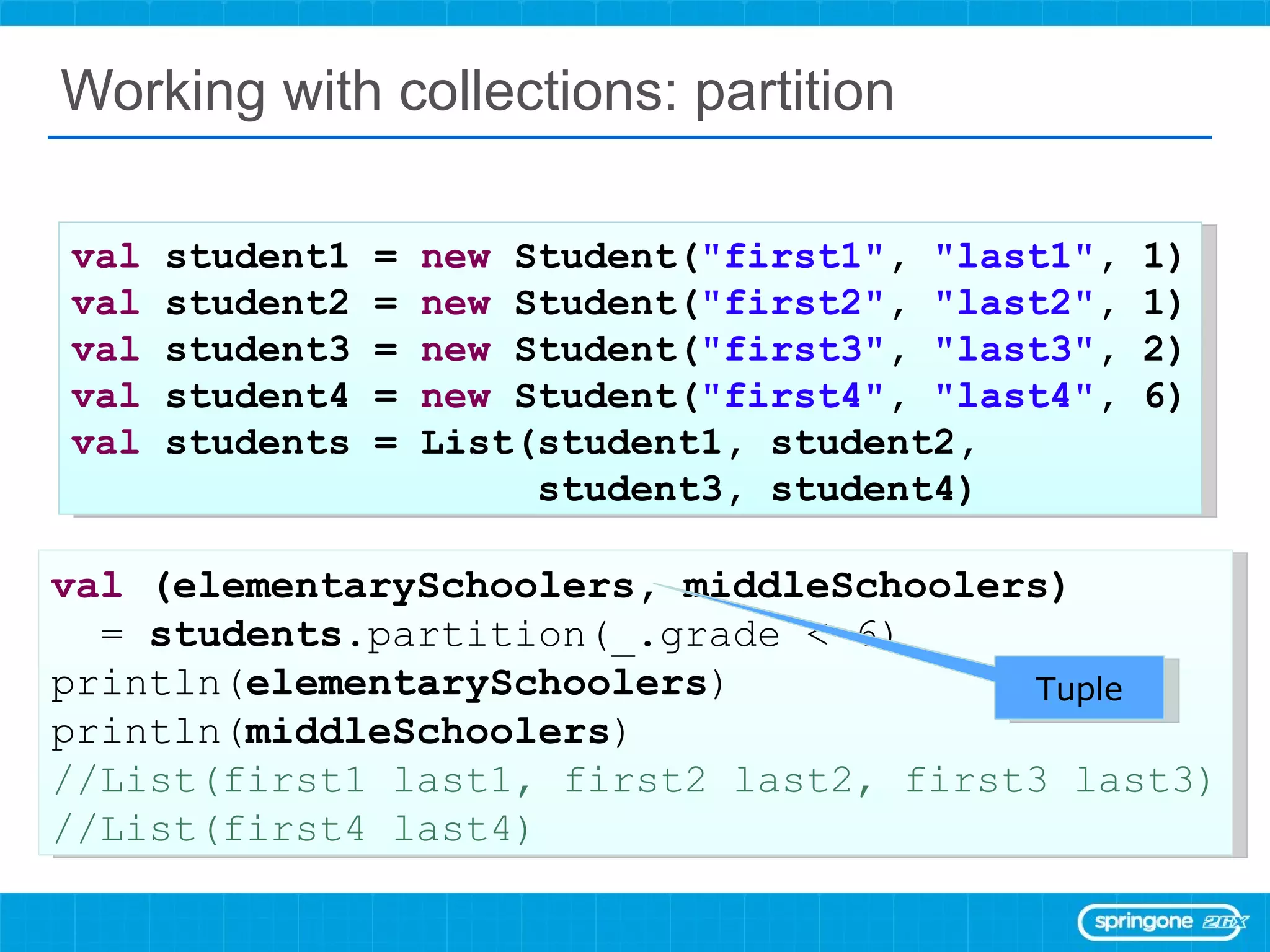 Working with collections: partition val  student1 =  new  Student( &quot;first1&quot; ,  &quot;last1&quot; , 1) val  student2 =  new  Student( &quot;first2&quot; ,  &quot;last2&quot; , 1) val  student3 =  new  Student( &quot;first3&quot; ,  &quot;last3&quot; , 2) val  student4 =  new  Student( &quot;first4&quot; ,  &quot;last4&quot; , 6) val  students = List(student1, student2,  student3, student4) val  (elementarySchoolers, middleSchoolers)  =  students .partition(_.grade < 6) println( elementarySchoolers ) println( middleSchoolers ) //List(first1 last1, first2 last2, first3 last3) //List(first4 last4) Tuple 