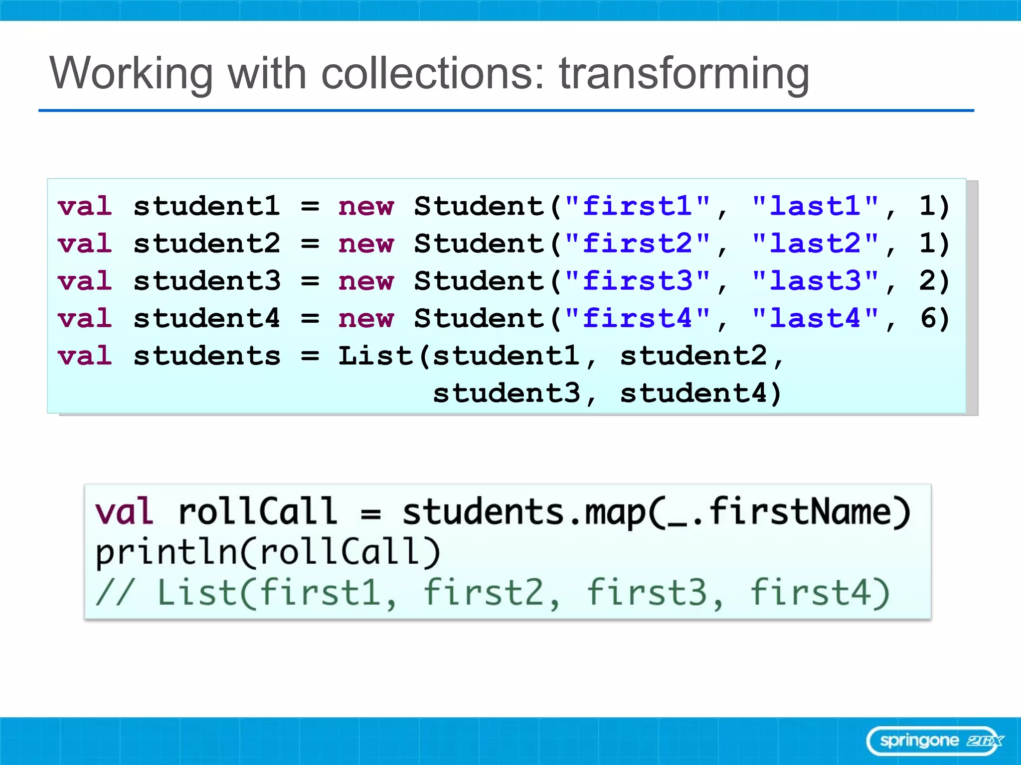 Working with collections: transforming val  student1 =  new  Student( &quot;first1&quot; ,  &quot;last1&quot; , 1) val  student2 =  new  Student( &quot;first2&quot; ,  &quot;last2&quot; , 1) val  student3 =  new  Student( &quot;first3&quot; ,  &quot;last3&quot; , 2) val  student4 =  new  Student( &quot;first4&quot; ,  &quot;last4&quot; , 6) val  students = List(student1, student2,  student3, student4) 
