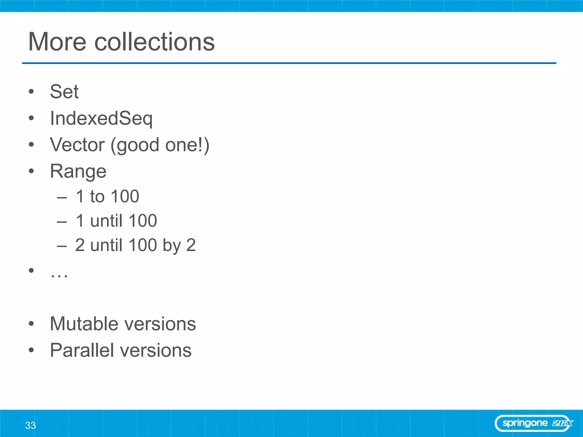 More collections Set IndexedSeq Vector (good one!) Range 1 to 100  1 until 100 2 until 100 by 2 … Mutable versions Parallel versions 