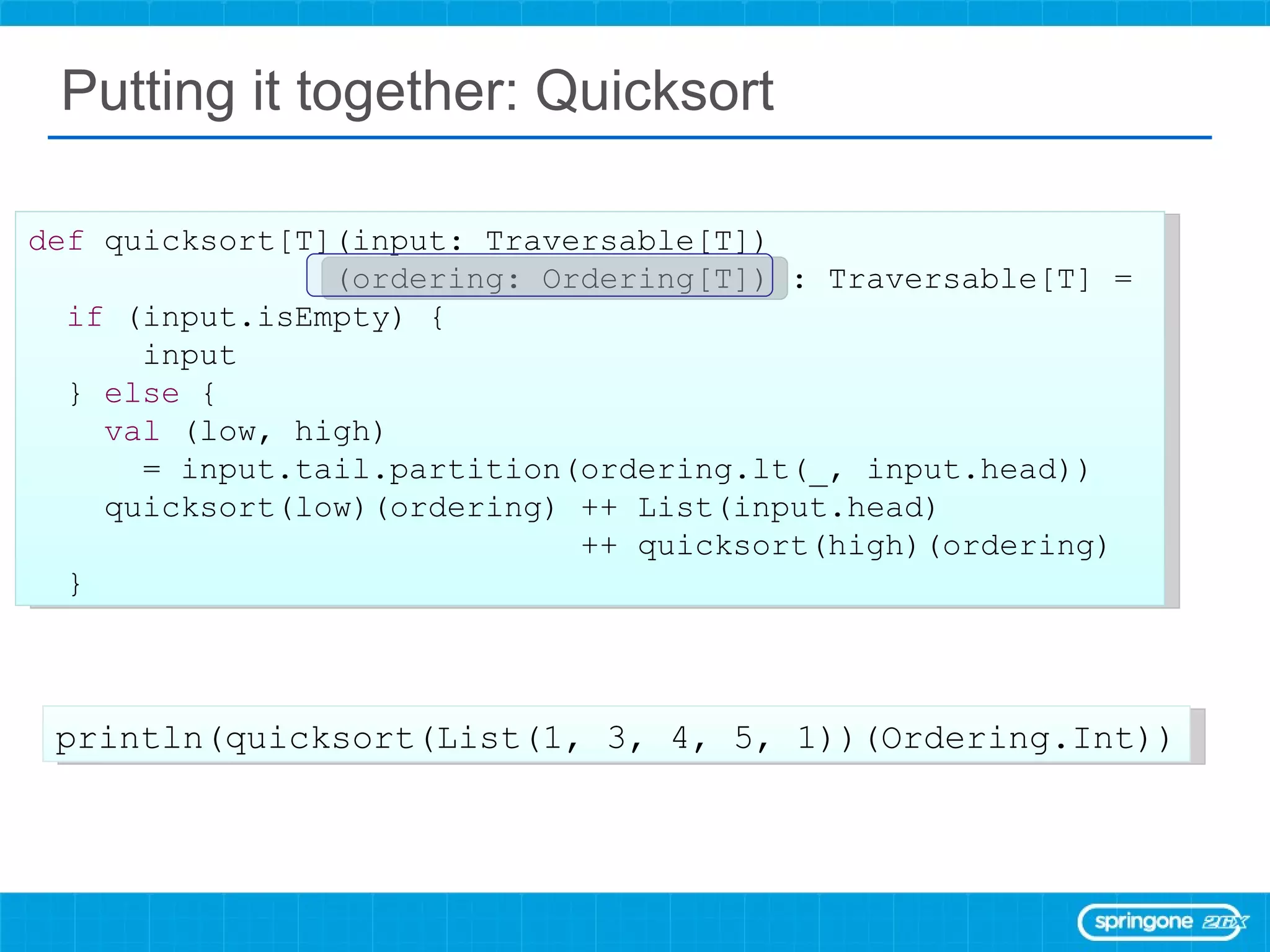 Putting it together: Quicksort def  quicksort[T](input: Traversable[T]) (ordering: Ordering[T]) : Traversable[T] =  if  (input.isEmpty) { input }  else  { val  (low, high)  = input.tail.partition(ordering.lt(_, input.head)) quicksort(low)(ordering) ++ List(input.head)  ++ quicksort(high)(ordering) } println(quicksort(List(1, 3, 4, 5, 1))(Ordering.Int)) 