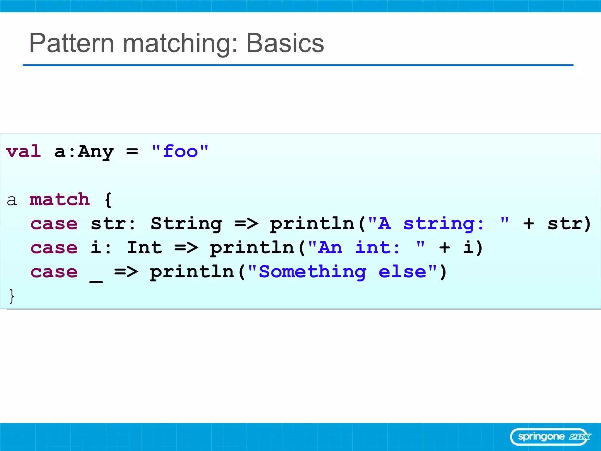 Pattern matching: Basics val  a:Any =  &quot;foo&quot; a  match  { case  str: String => println( &quot;A string: &quot;  + str) case  i: Int => println( &quot;An int: &quot;  + i) case  _ => println( &quot;Something else&quot; ) } 