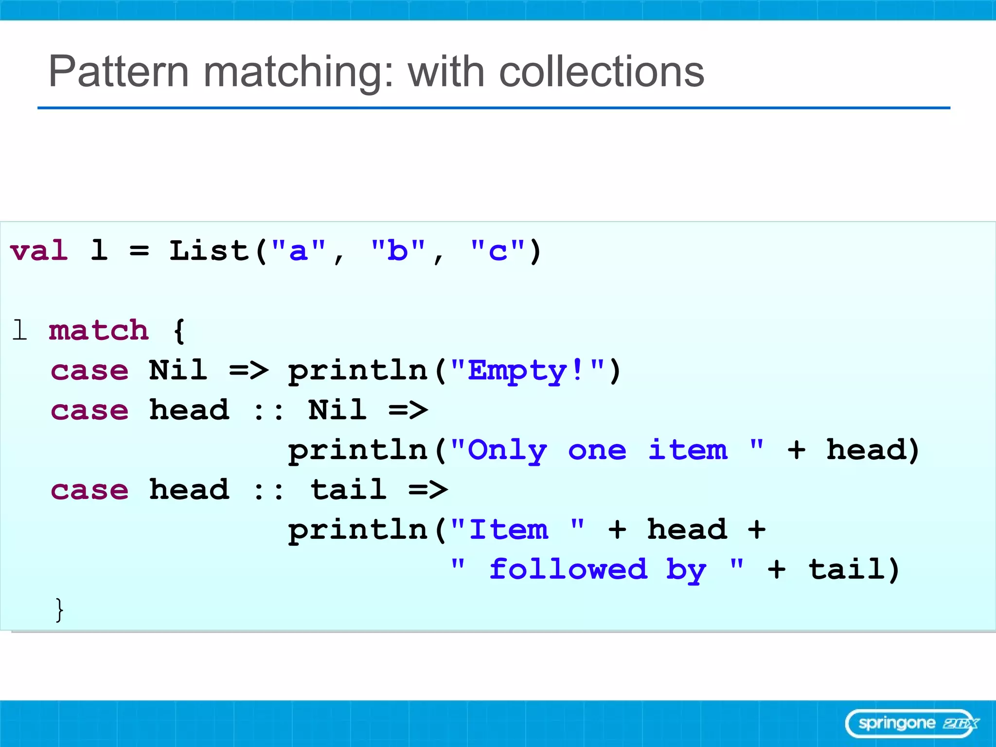 Pattern matching: with collections val  l = List( &quot;a&quot; ,  &quot;b&quot; ,  &quot;c&quot; ) l  match  { case  Nil => println( &quot;Empty!&quot; ) case  head :: Nil =>  println( &quot;Only one item &quot;  + head) case  head :: tail =>  println( &quot;Item &quot;  + head +  &quot; followed by &quot;  + tail) } 