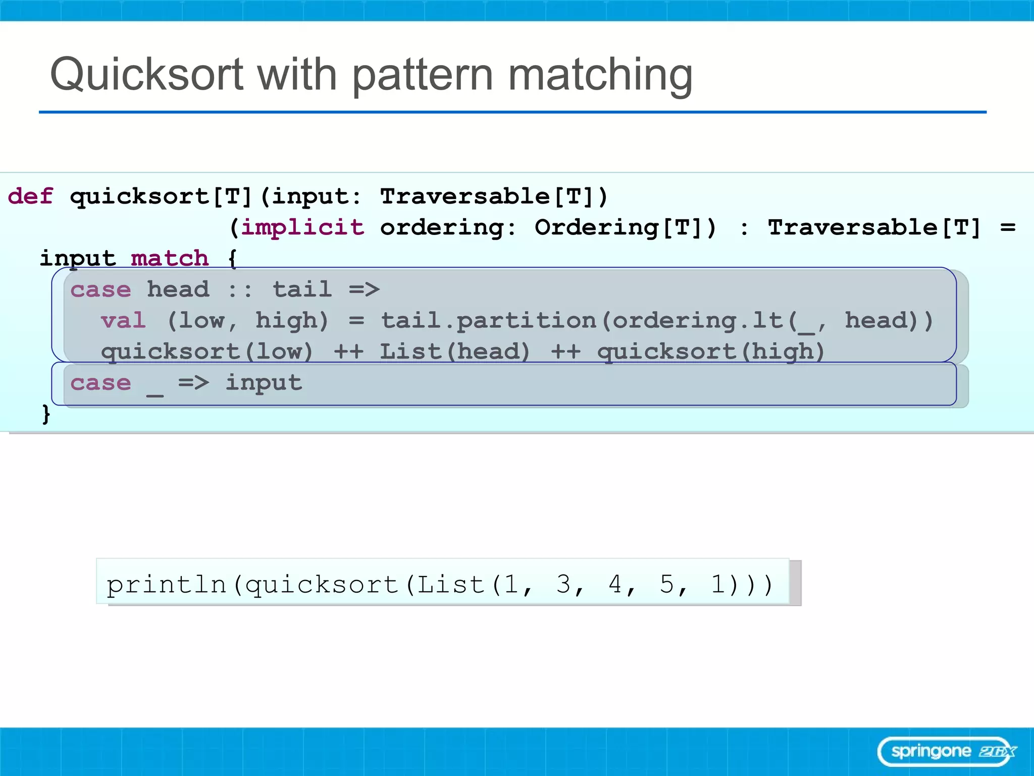 Quicksort with pattern matching def  quicksort[T](input: Traversable[T]) ( implicit  ordering: Ordering[T]) : Traversable[T] =  input  match  { case  head :: tail =>  val  (low, high) = tail.partition(ordering.lt(_, head)) quicksort(low) ++ List(head) ++ quicksort(high) case  _ => input } println(quicksort(List(1, 3, 4, 5, 1))) 